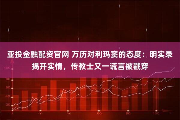 亚投金融配资官网 万历对利玛窦的态度：明实录揭开实情，传教士又一谎言被戳穿