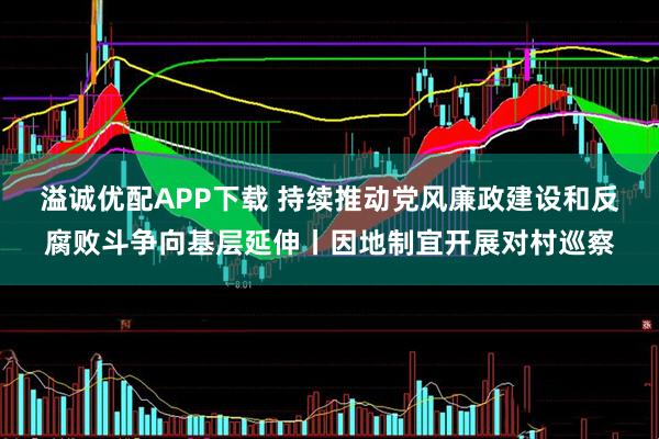 溢诚优配APP下载 持续推动党风廉政建设和反腐败斗争向基层延伸丨因地制宜开展对村巡察