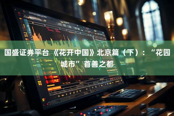 国盛证券平台 《花开中国》北京篇（下）：“花园城市” 首善之都