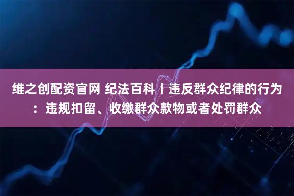 维之创配资官网 纪法百科丨违反群众纪律的行为：违规扣留、收缴群众款物或者处罚群众
