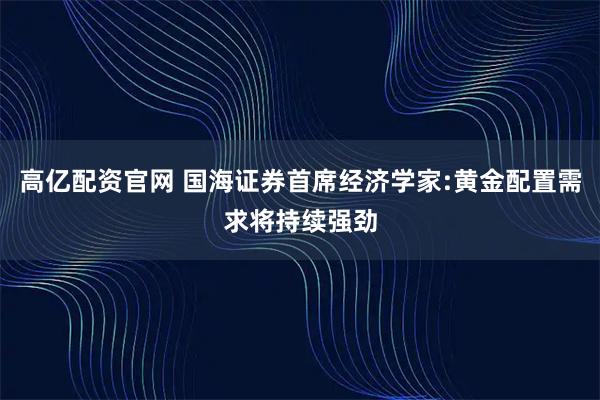 高亿配资官网 国海证券首席经济学家:黄金配置需求将持续强劲