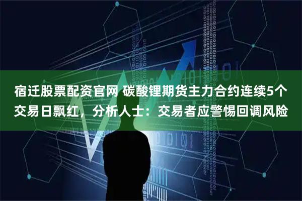 宿迁股票配资官网 碳酸锂期货主力合约连续5个交易日飘红，分析人士：交易者应警惕回调风险