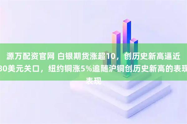 源万配资官网 白银期货涨超10，创历史新高逼近80美元关口，纽约铜涨5%追随沪铜创历史新高的表现