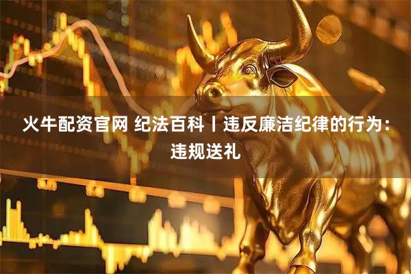 火牛配资官网 纪法百科丨违反廉洁纪律的行为：违规送礼