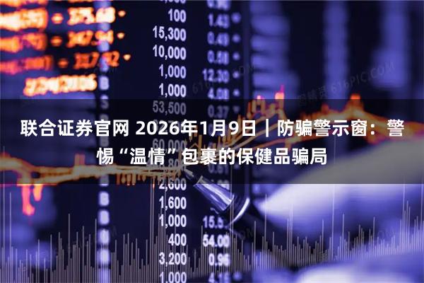 联合证券官网 2026年1月9日｜防骗警示窗：警惕“温情”包裹的保健品骗局