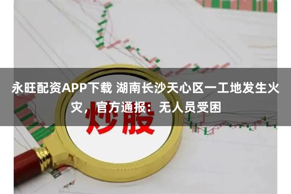 永旺配资APP下载 湖南长沙天心区一工地发生火灾，官方通报：无人员受困