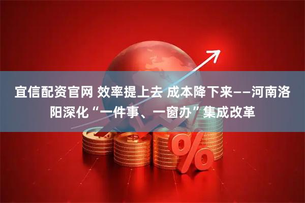 宜信配资官网 效率提上去 成本降下来——河南洛阳深化“一件事、一窗办”集成改革