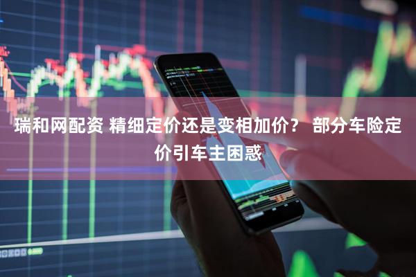 瑞和网配资 精细定价还是变相加价？ 部分车险定价引车主困惑