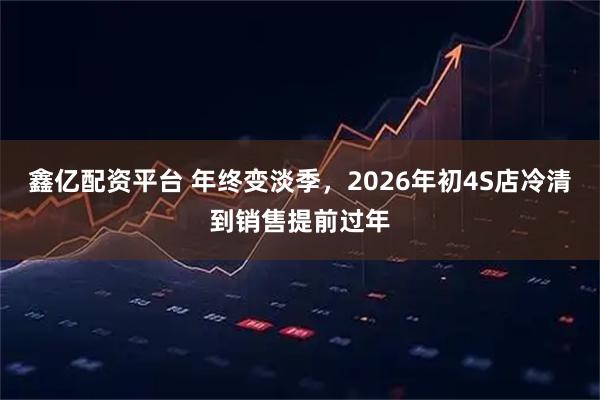鑫亿配资平台 年终变淡季，2026年初4S店冷清到销售提前过年