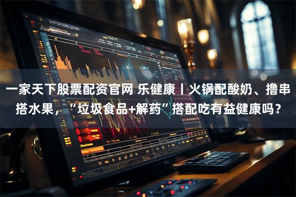 一家天下股票配资官网 乐健康丨火锅配酸奶、撸串搭水果，“垃圾食品+解药”搭配吃有益健康吗？