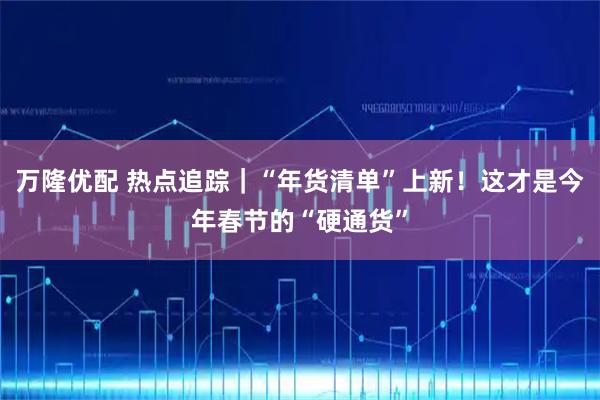 万隆优配 热点追踪｜“年货清单”上新！这才是今年春节的“硬通货”