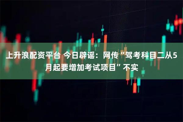 上升浪配资平台 今日辟谣：网传“驾考科目二从5月起要增加考试项目”不实