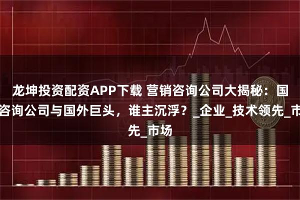 龙坤投资配资APP下载 营销咨询公司大揭秘：国内咨询公司与国外巨头，谁主沉浮？_企业_技术领先_市场