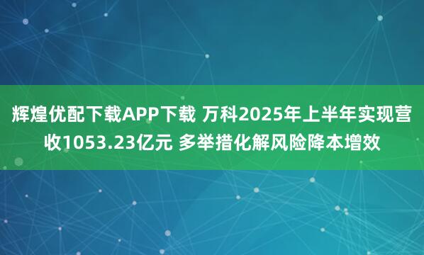 辉煌优配下载APP下载 万科2025年上半年实现营收1053.23亿元 多举措化解风险降本增效
