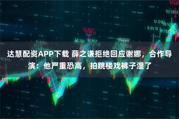 达慧配资APP下载 薛之谦拒绝回应谢娜，合作导演：他严重恐高，拍跳楼戏裤子湿了