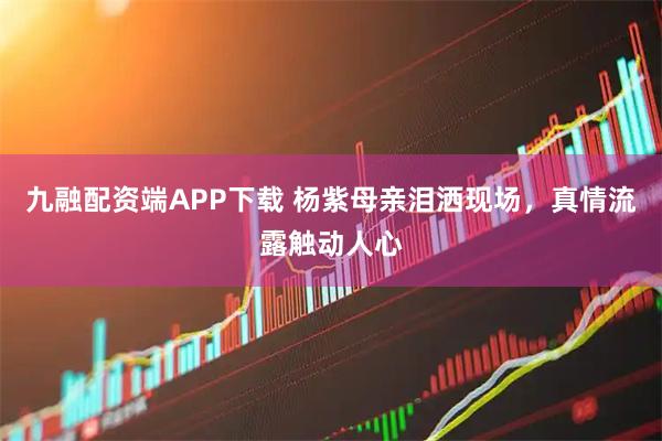 九融配资端APP下载 杨紫母亲泪洒现场，真情流露触动人心