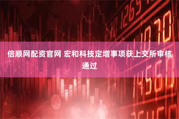 倍顺网配资官网 宏和科技定增事项获上交所审核通过