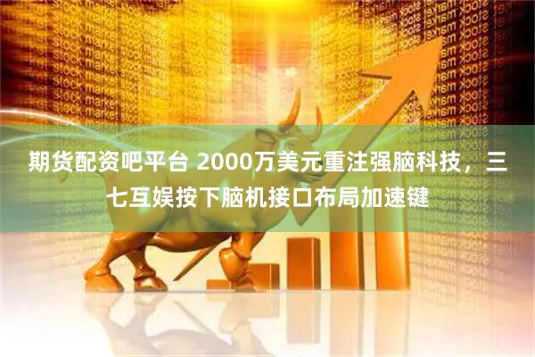期货配资吧平台 2000万美元重注强脑科技，三七互娱按下脑机接口布局加速键
