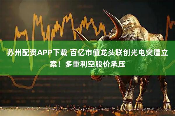 苏州配资APP下载 百亿市值龙头联创光电突遭立案！多重利空股价承压